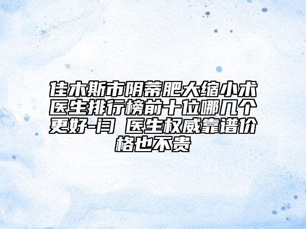 佳木斯市阴蒂肥大缩小术医生排行榜前十位哪几个更好-闫珺医生权威靠谱价格也不贵