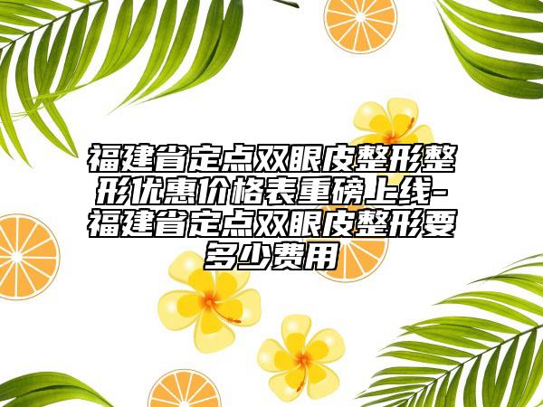 福建省定点双眼皮整形整形优惠价格表重磅上线-福建省定点双眼皮整形要多少费用