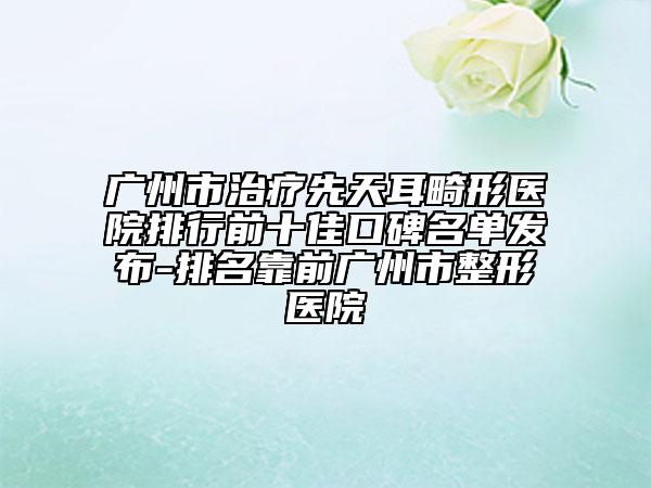 广州市治疗先天耳畸形医院排行前十佳口碑名单发布-排名靠前广州市整形医院