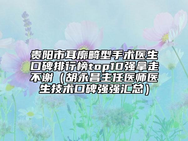 贵阳市耳廓畸型手术医生口碑排行榜top10强拿走不谢（胡永昌主任医师医生技术口碑强强汇总）