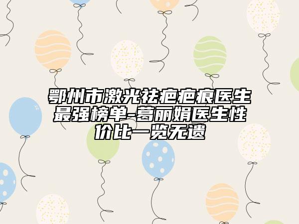 鄂州市激光祛疤疤痕医生最强榜单-葛丽娟医生性价比一览无遗