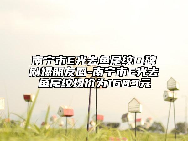 南宁市E光去鱼尾纹口碑刷爆朋友圈-南宁市E光去鱼尾纹均价为1683元
