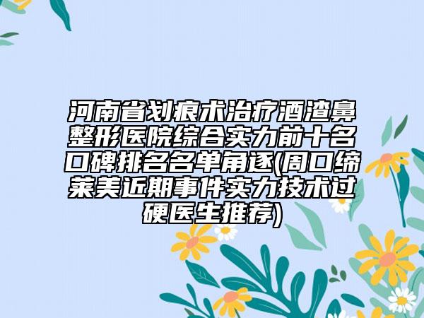 河南省划痕术治疗酒渣鼻整形医院综合实力前十名口碑排名名单角逐(周口缔莱美近期事件实力技术过硬医生推荐)
