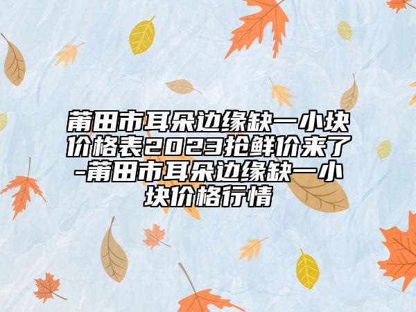 莆田市耳朵边缘缺一小块价格表2023抢鲜价来了-莆田市耳朵边缘缺一小块价格行情
