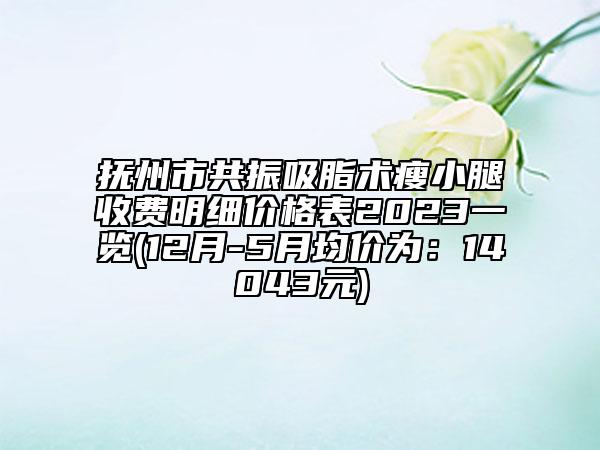 抚州市共振吸脂术瘦小腿收费明细价格表2023一览(12月-5月均价为：14043元)