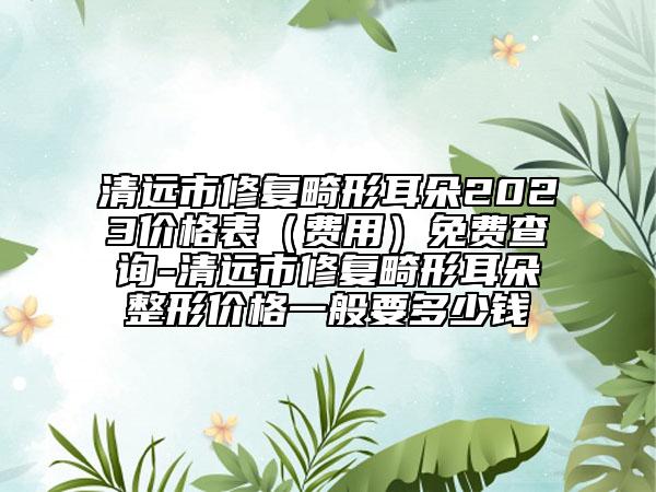 清远市修复畸形耳朵2023价格表（费用）免费查询-清远市修复畸形耳朵整形价格一般要多少钱