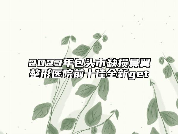 2023年包头市缺损鼻翼整形医院前十佳全新get