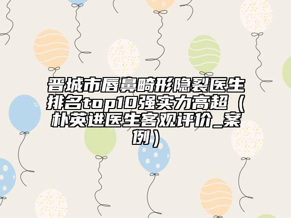 晋城市唇鼻畸形隐裂医生排名top10强实力高超（朴英进医生客观评价_案例）