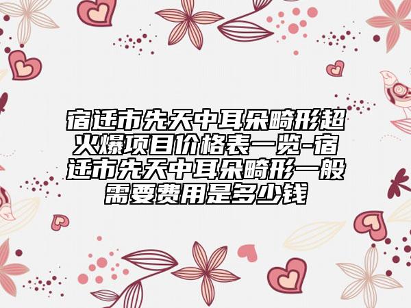 宿迁市先天中耳朵畸形超火爆项目价格表一览-宿迁市先天中耳朵畸形一般需要费用是多少钱