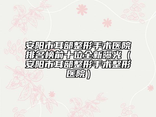安阳市耳部整形手术医院排名榜前十位全新曝光（安阳市耳部整形手术整形医院）