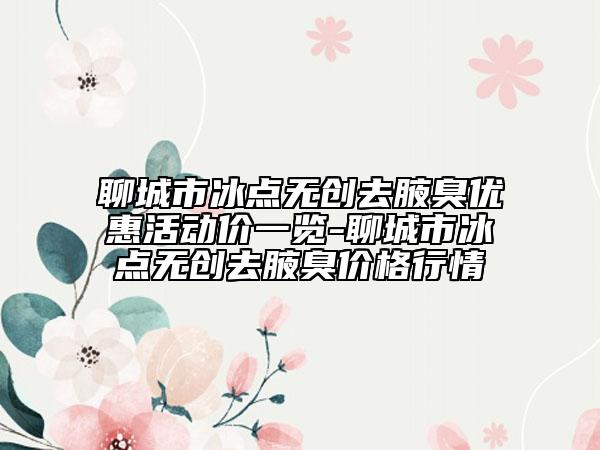 聊城市冰点无创去腋臭优惠活动价一览-聊城市冰点无创去腋臭价格行情