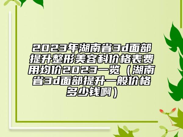 2023年湖南省3d面部提升整形美容科价格表费用均价2023一览（湖南省3d面部提升一般价格多少钱啊）