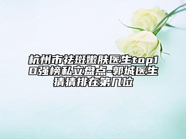 杭州市祛斑嫩肤医生top10强榜私立盘点-郭城医生猜猜排在第几位