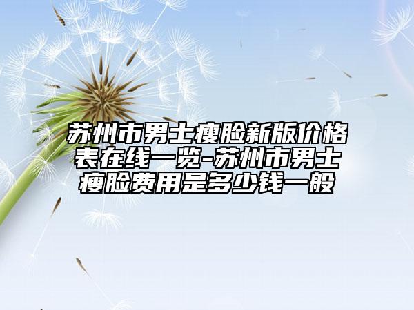 苏州市男士瘦脸新版价格表在线一览-苏州市男士瘦脸费用是多少钱一般