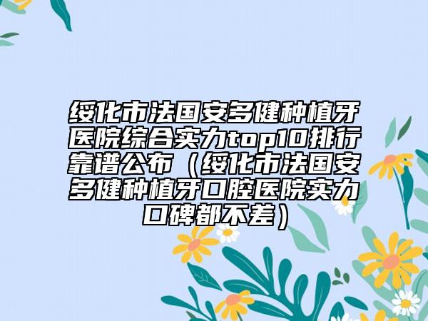 绥化市法国安多健种植牙医院综合实力top10排行靠谱公布（绥化市法国安多健种植牙口腔医院实力口碑都不差）