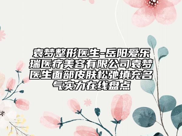 袁梦整形医生-岳阳爱乐瑞医疗美容有限公司袁梦医生面部皮肤松弛填充名气实力在线盘点