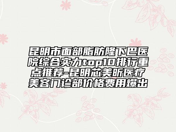 昆明市面部脂肪隆下巴医院综合实力top10排行重点推荐-昆明芯美昕医疗美容门诊部价格费用爆出