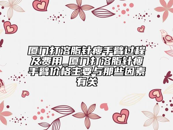 厦门打溶脂针瘦手臂过程及费用_厦门打溶脂针瘦手臂价格主要与那些因素有关