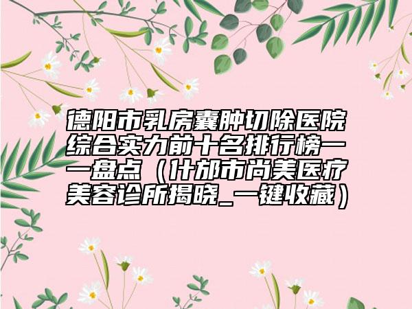 德阳市乳房囊肿切除医院综合实力前十名排行榜一一盘点（什邡市尚美医疗美容诊所揭晓_一键收藏）
