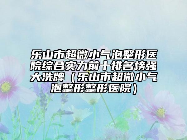 乐山市超微小气泡整形医院综合实力前十排名榜强大洗牌（乐山市超微小气泡整形整形医院）