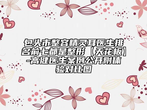 包头市整容精灵耳医生排名前七都是整形【天花板】-高健医生案例公开附体验对比图