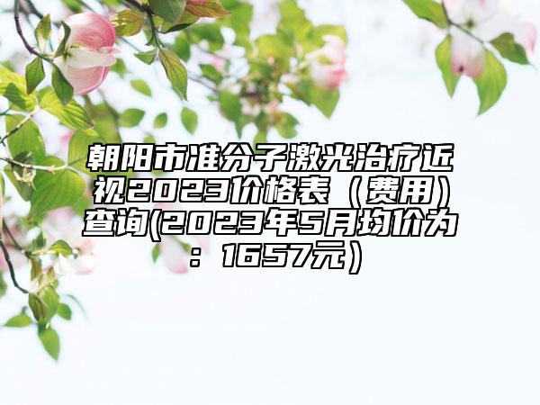 朝阳市准分子激光治疗近视2023价格表（费用）查询(2023年5月均价为：1657元）