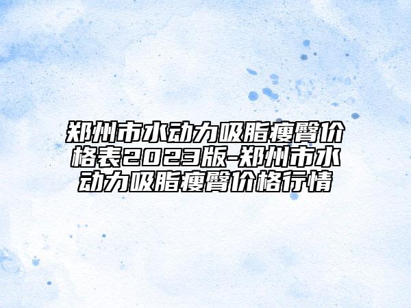 郑州市水动力吸脂瘦臀价格表2023版-郑州市水动力吸脂瘦臀价格行情