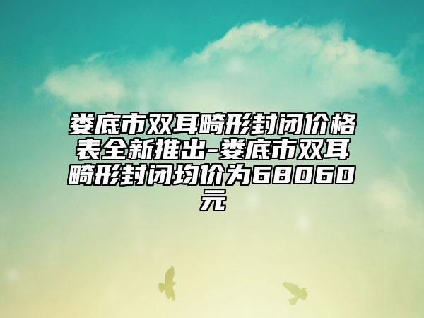 娄底市双耳畸形封闭价格表全新推出-娄底市双耳畸形封闭均价为68060元