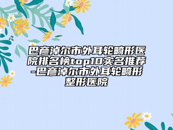 巴彦淖尔市外耳轮畸形医院排名榜top10实名推荐-巴彦淖尔市外耳轮畸形整形医院