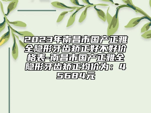 2023年南昌市国产正雅全隐形牙齿矫正好不好价格表-南昌市国产正雅全隐形牙齿矫正均价为：45684元