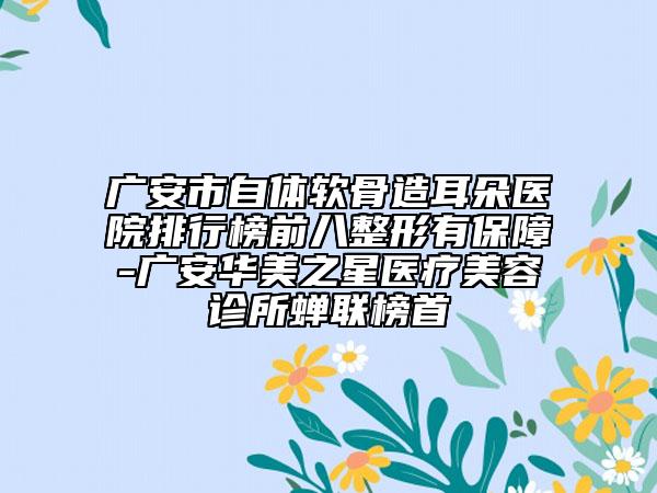广安市自体软骨造耳朵医院排行榜前八整形有保障-广安华美之星医疗美容诊所蝉联榜首