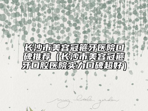 长沙市美容冠箍牙医院口碑推荐（长沙市美容冠箍牙口腔医院实力口碑超好）