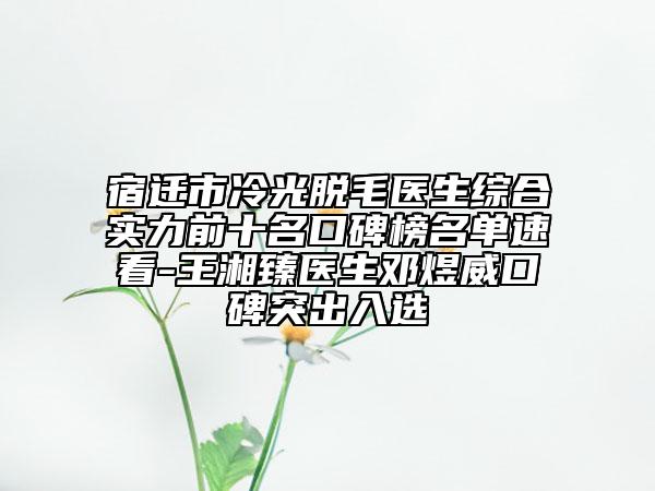 宿迁市冷光脱毛医生综合实力前十名口碑榜名单速看-王湘臻医生邓煜威口碑突出入选