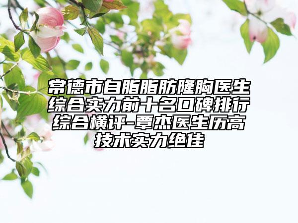 常德市自脂脂肪隆胸医生综合实力前十名口碑排行综合横评-覃杰医生历高技术实力绝佳