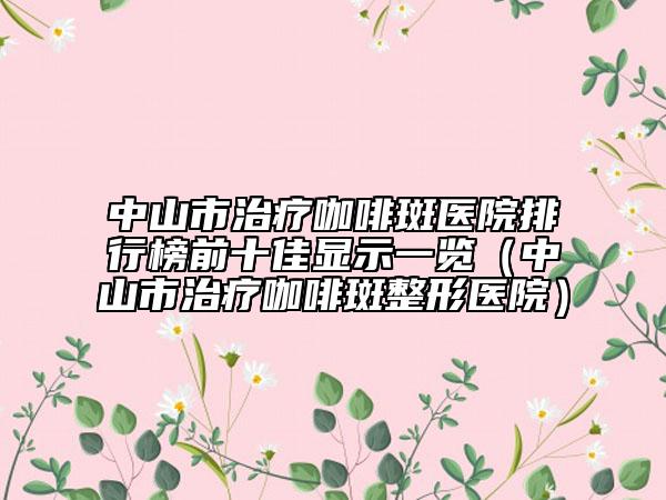中山市治疗咖啡斑医院排行榜前十佳显示一览（中山市治疗咖啡斑整形医院）