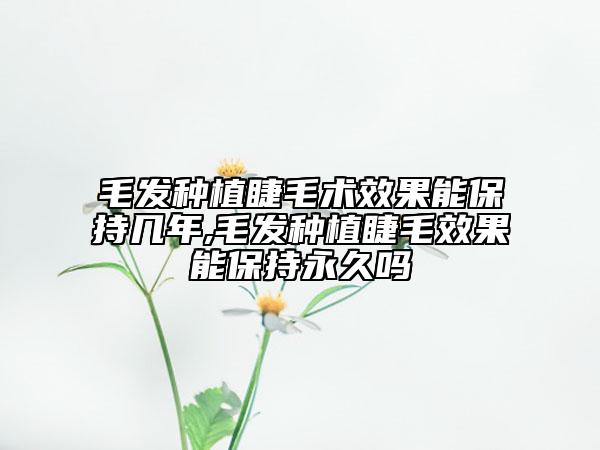 毛发种植睫毛术效果能保持几年,毛发种植睫毛效果能保持永久吗