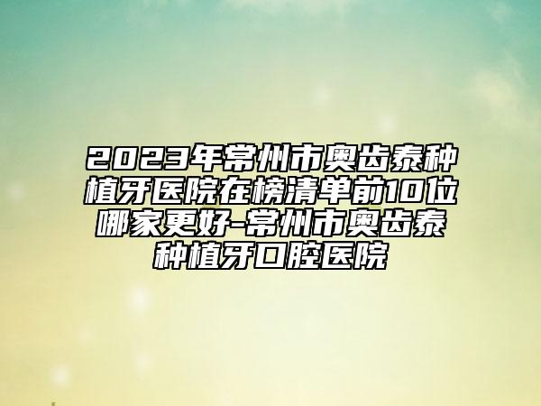 2023年常州市奥齿泰种植牙医院在榜清单前10位哪家更好-常州市奥齿泰种植牙口腔医院