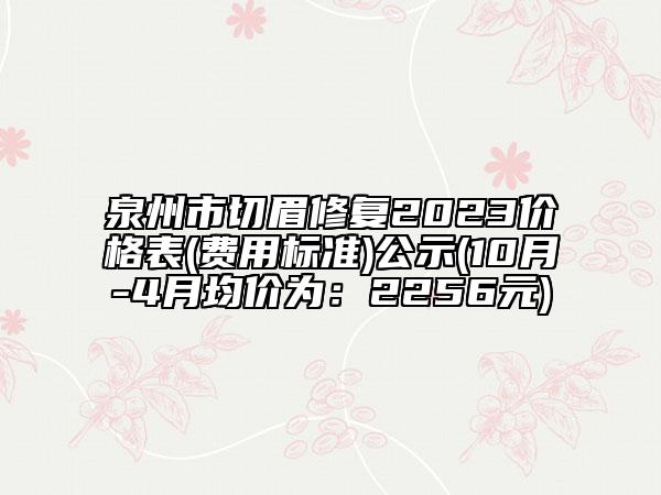 泉州市切眉修复2023价格表(费用标准)公示(10月-4月均价为：2256元)