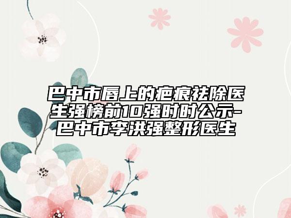 巴中市唇上的疤痕祛除医生强榜前10强时时公示-巴中市李洪强整形医生