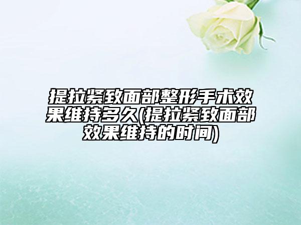 提拉紧致面部整形手术效果维持多久(提拉紧致面部效果维持的时间)