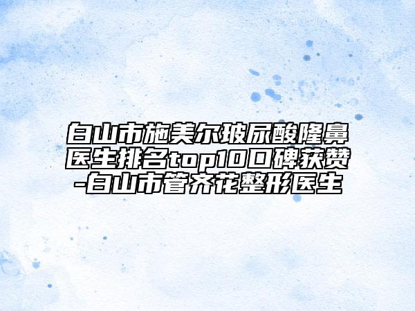 白山市施美尔玻尿酸隆鼻医生排名top10口碑获赞-白山市管齐花整形医生