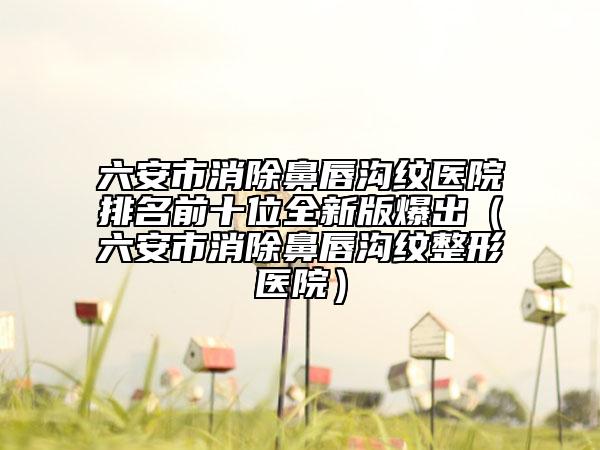 六安市消除鼻唇沟纹医院排名前十位全新版爆出（六安市消除鼻唇沟纹整形医院）