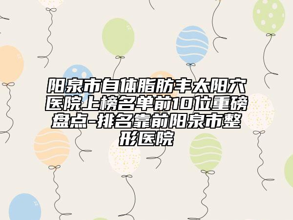 阳泉市自体脂肪丰太阳穴医院上榜名单前10位重磅盘点-排名靠前阳泉市整形医院