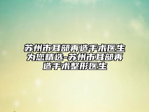 苏州市耳部再造手术医生为您精选-苏州市耳部再造手术整形医生