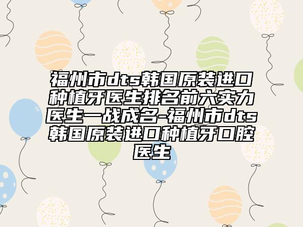 福州市dts韩国原装进口种植牙医生排名前六实力医生一战成名-福州市dts韩国原装进口种植牙口腔医生