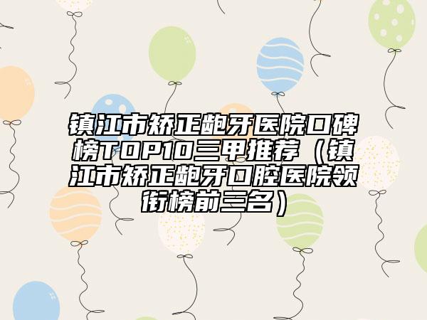 镇江市矫正龅牙医院口碑榜TOP10三甲推荐（镇江市矫正龅牙口腔医院领衔榜前三名）