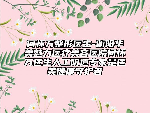 何怀万整形医生-衡阳华美魅力医疗美容医院何怀万医生人工阴道专家是医美健康守护者