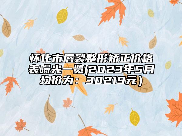 怀化市唇裂整形矫正价格表曝光一览(2023年5月均价为：30219元）