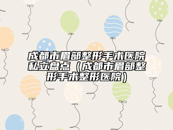 成都市眉部整形手术医院私立盘点（成都市眉部整形手术整形医院）