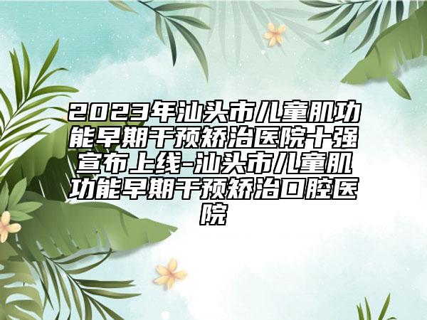 2023年汕头市儿童肌功能早期干预矫治医院十强宣布上线-汕头市儿童肌功能早期干预矫治口腔医院
